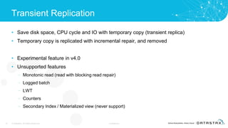 Transient Replication
• Save disk space, CPU cycle and IO with temporary copy (transient replica)
• Temporary copy is replicated with incremental repair, and removed
• Experimental feature in v4.0
• Unsupported features
– Monotonic read (read with blocking read repair)
– Logged batch
– LWT
– Counters
– Secondary Index / Materialized view (never support)
10 © DataStax, All Rights Reserved. Confidential
 