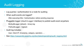 Audit Logging
• Log queries / authentication to a node for auditing
• When audit events are logged?
– After executing CQL / Authentication, before sending response
• Pluggable logger (IAuditLogger interface) to publish audit event anywhere
– BinAuditLogger (default) – binary log
– FileAuditLogger – logback
• Audit log includes:
– User, Client IP, timestamp, category, operation, …
• See https://cassandra.apache.org/doc/latest/operating/audit_logging.html
17 © DataStax, All Rights Reserved. Confidential
 