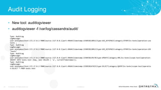 Audit Logging
• New tool: auditlogviewer
• auditlogviewer -f /var/log/cassandra/audit/
20 © DataStax, All Rights Reserved. Confidential
Type: AuditLog
LogMessage:
user:anonymous|host:172.17.0.2:7000|source:/127.0.0.1|port:49644|timestamp:1550558120912|type:USE_KEYSPACE|category:OTHER|ks:tesks|operation:use
tesks ;
Type: AuditLog
LogMessage:
user:anonymous|host:172.17.0.2:7000|source:/127.0.0.1|port:49644|timestamp:1550558120913|type:USE_KEYSPACE|category:OTHER|ks:tesks|operation:USE
"tesks"
Type: AuditLog
LogMessage:
user:anonymous|host:172.17.0.2:7000|source:/127.0.0.1|port:49644|timestamp:1550558139178|type:UPDATE|category:DML|ks:tesks|scope:test|operation:
INSERT INTO tesks.test (key, val) VALUES ( 'a', currentTimestamp());
Type: AuditLog
LogMessage:
user:anonymous|host:172.17.0.2:7000|source:/127.0.0.1|port:49644|timestamp:1550558147633|type:SELECT|category:QUERY|ks:tesks|scope:test|operatio
n:SELECT * FROM tesks.test
 