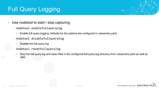 Full Query Logging
• Use nodetool to start / stop capturing
– nodetool enablefullquerylog
• Enable full query logging, defaults for the options are configured in cassandra.yaml
– nodetool disablefullquerylog
• Disable the full query log
– nodetool resetfullquerylog
• Stop the full query log and clean files in the configured full query log directory from cassandra.yaml as well as
JMX
22 © DataStax, All Rights Reserved. Confidential
 