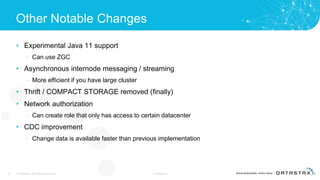Other Notable Changes
• Experimental Java 11 support
– Can use ZGC
• Asynchronous internode messaging / streaming
– More efficient if you have large cluster
• Thrift / COMPACT STORAGE removed (finally)
• Network authorization
– Can create role that only has access to certain datacenter
• CDC improvement
– Change data is available faster than previous implementation
32 © DataStax, All Rights Reserved. Confidential
 