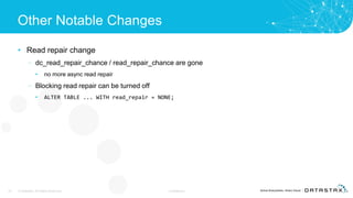 Other Notable Changes
• Read repair change
– dc_read_repair_chance / read_repair_chance are gone
• no more async read repair
– Blocking read repair can be turned off
• ALTER TABLE ... WITH read_repair = NONE;
33 © DataStax, All Rights Reserved. Confidential
 