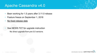 Apache Cassandra v4.0
• Been working for 1.5 years after 3.11.0 release
• Feature freeze on September 1, 2018
• No fixed release date
• See NEWS.TXT for upgrade instruction
– No direct upgrade from pre-3.0 versions
4 © DataStax, All Rights Reserved. Confidential
 