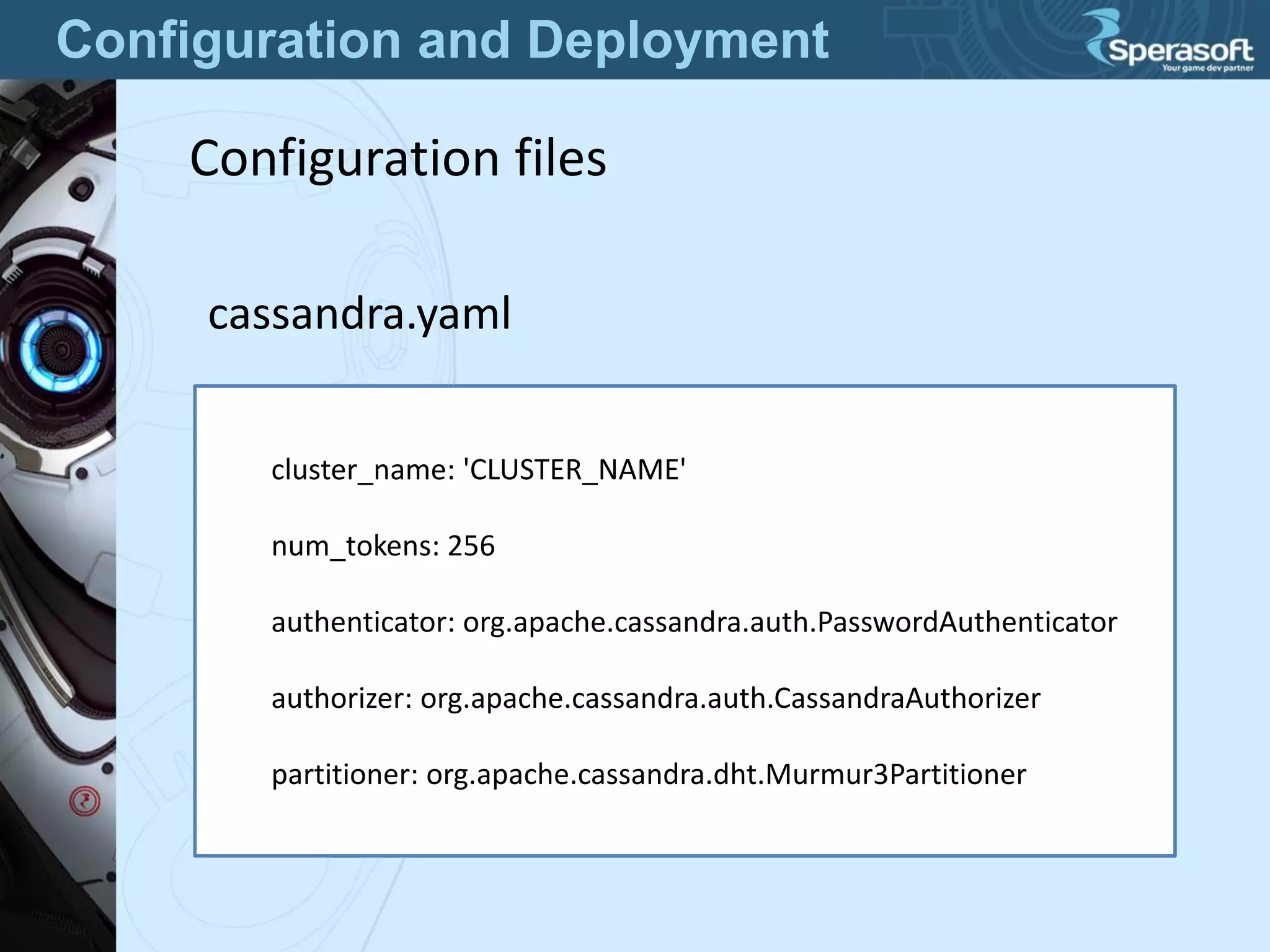 Configuration and Deployment
Configuration files
cassandra.yaml
cluster_name: 'CLUSTER_NAME'
num_tokens: 256
authenticator: org.apache.cassandra.auth.PasswordAuthenticator
authorizer: org.apache.cassandra.auth.CassandraAuthorizer
partitioner: org.apache.cassandra.dht.Murmur3Partitioner
 
