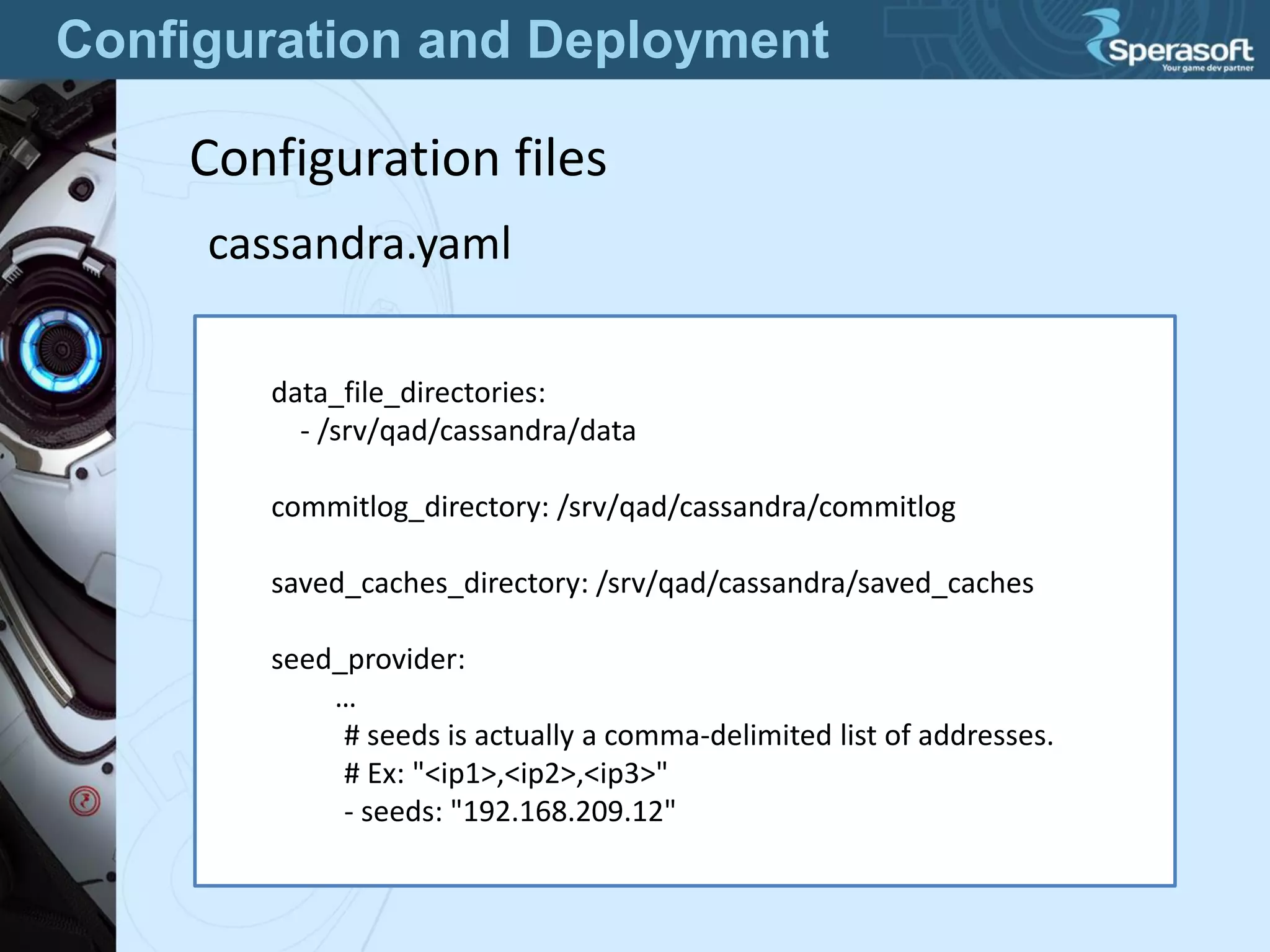Configuration and Deployment
Configuration files
cassandra.yaml
data_file_directories:
- /srv/qad/cassandra/data
commitlog_directory: /srv/qad/cassandra/commitlog
saved_caches_directory: /srv/qad/cassandra/saved_caches
seed_provider:
…
# seeds is actually a comma-delimited list of addresses.
# Ex: "<ip1>,<ip2>,<ip3>"
- seeds: "192.168.209.12"
 