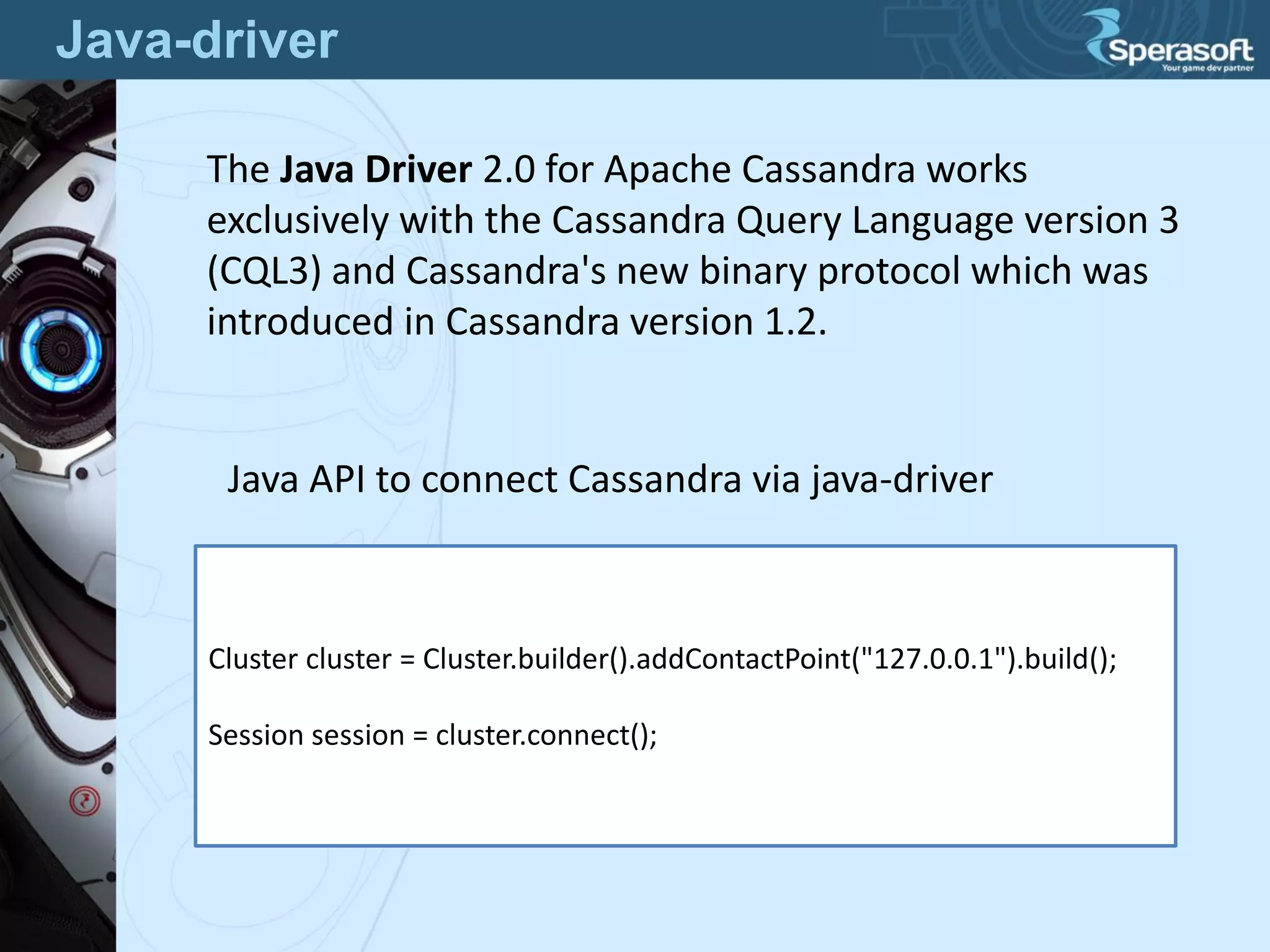 Java-driver
The Java Driver 2.0 for Apache Cassandra works
exclusively with the Cassandra Query Language version 3
(CQL3) and Cassandra's new binary protocol which was
introduced in Cassandra version 1.2.
Cluster cluster = Cluster.builder().addContactPoint("127.0.0.1").build();
Session session = cluster.connect();
Java API to connect Cassandra via java-driver
 