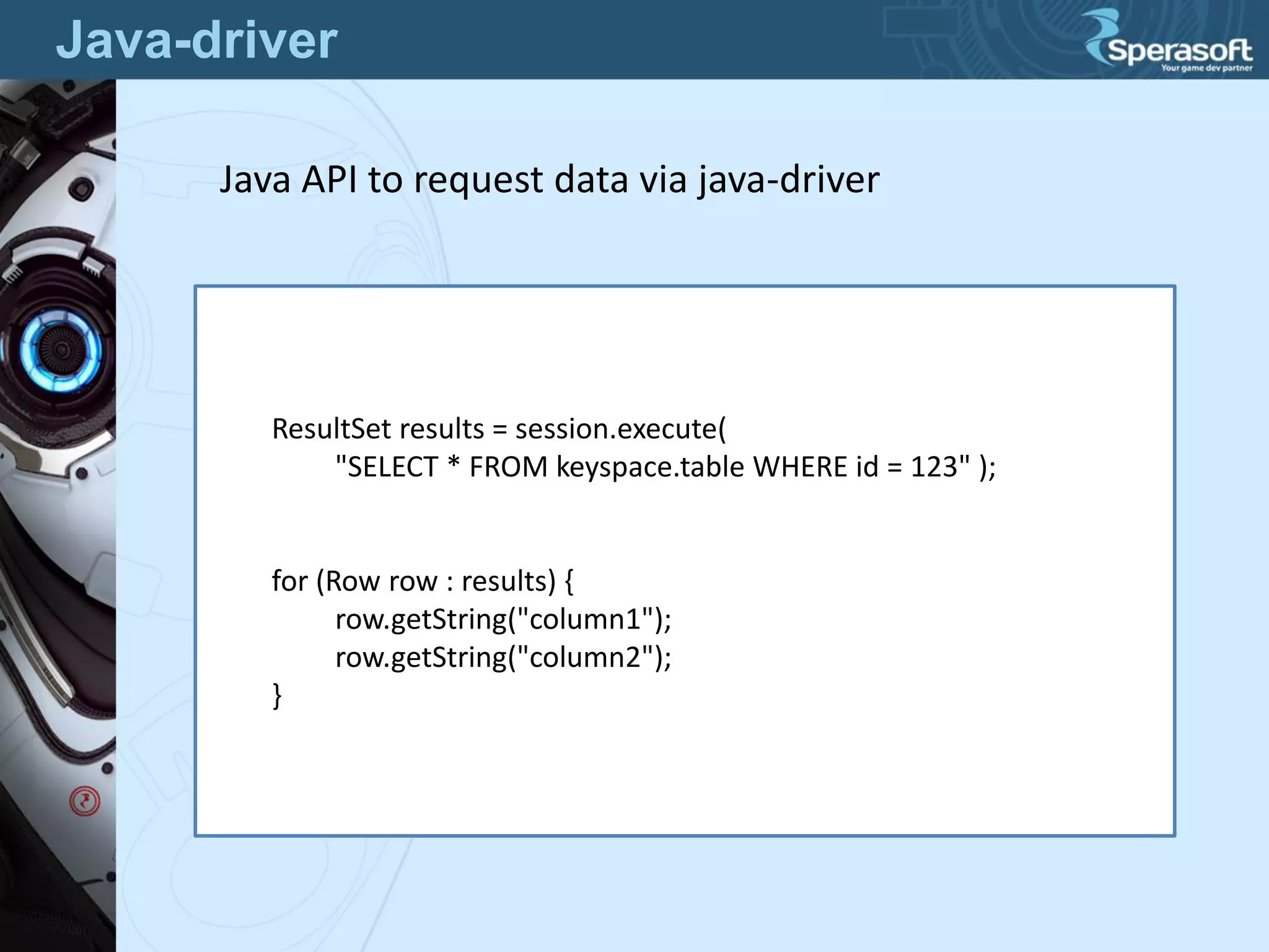 Java-driver
ResultSet results = session.execute(
"SELECT * FROM keyspace.table WHERE id = 123" );
for (Row row : results) {
row.getString("column1");
row.getString("column2");
}
Java API to request data via java-driver
 
