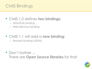 CMIS Bindings


•  CMIS 1.0 defines two bindings:
  o    AtomPub binding
  o    Web Services binding


•  CMIS 1.1 will add a new binding:
  o    Browser binding (JSON)



•  Don’t bother …
  There are Open Source libraries for that
 