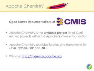 Apache Chemistry
                          TM




  Open Source implementations of


•  Apache Chemistry is the umbrella project for all CMIS
  related projects within the Apache Software Foundation.

•  Apache Chemistry provides libraries and frameworks for
  Java, Python, PHP and .NET.

•  Website: http://chemistry.apache.org
 