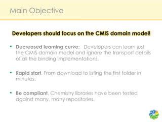 Main Objective


 Developers should focus on the CMIS domain model!

•  Decreased learning curve: Developers can learn just
  the CMIS domain model and ignore the transport details
  of all the binding implementations.

•  Rapid start. From download to listing the first folder in
  minutes.

•  Be compliant. Chemistry libraries have been tested
  against many, many repositories.
 