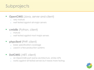 Subprojects

•  OpenCMIS (Java, server and client)
   o    very mature
   o    well tested against all major servers


•  cmislib (Python, client)
   o    mature
   o    well tested against most major servers


•  phpclient (PHP, client)
   o    basic specification coverage
   o    used in a few production systems


•  DotCMIS (.NET, client)
   o    an OpenCMIS port (same architecture, similar API)
   o    works against all tested servers but needs more testing
 