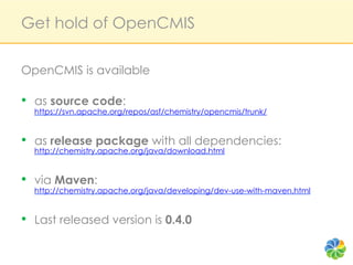 Get hold of OpenCMIS

OpenCMIS is available

•  as source code:
  https://svn.apache.org/repos/asf/chemistry/opencmis/trunk/


•  as release package with all dependencies:
  http://chemistry.apache.org/java/download.html


•  via Maven:
  http://chemistry.apache.org/java/developing/dev-use-with-maven.html


•  Last released version is 0.4.0
 