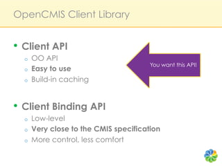 OpenCMIS Client Library


•  Client API
  o    OO API
                                        You want this API!
  o    Easy to use
  o    Build-in caching


•  Client Binding API
  o    Low-level
  o    Very close to the CMIS specification
  o    More control, less comfort
 