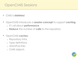 OpenCMIS Sessions

•  CMIS is stateless!

•  OpenCMIS introduces a session concept to support caching
   o    It’s all about performance
   o    Reduce the number of calls to the repository

•  OpenCMIS caches:
   o    Repository infos
   o    Type definitions
   o    AtomPub links
   o    CMIS objects
 