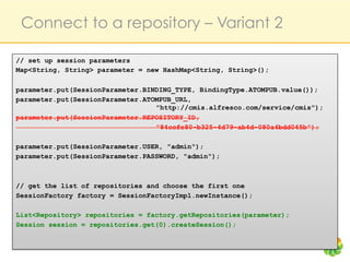 Connect to a repository – Variant 2

// set up session parameters
Map<String, String> parameter = new HashMap<String, String>();

parameter.put(SessionParameter.BINDING_TYPE, BindingType.ATOMPUB.value());
parameter.put(SessionParameter.ATOMPUB_URL,
                                  "http://cmis.alfresco.com/service/cmis");
parameter.put(SessionParameter.REPOSITORY_ID,
                                  "84ccfe80-b325-4d79-ab4d-080a4bdd045b");

parameter.put(SessionParameter.USER, "admin");
parameter.put(SessionParameter.PASSWORD, "admin");



// get the list of repositories and choose the first one
SessionFactory factory = SessionFactoryImpl.newInstance();

List<Repository> repositories = factory.getRepositories(parameter);
Session session = repositories.get(0).createSession();
 
