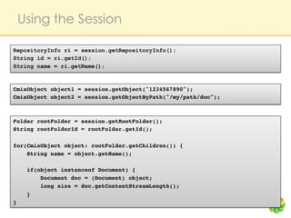 Using the Session

RepositoryInfo ri = session.getRepositoryInfo();
String id = ri.getId();
String name = ri.getName();



CmisObject object1 = session.getObject("1234567890");!
CmisObject object2 = session.getObjectByPath("/my/path/doc");!



Folder rootFolder = session.getRootFolder();!
String rootFolderId = rootFolder.getId();!
!
for(CmisObject object: rootFolder.getChildren()) {!
    String name = object.getName();!

     if(object instanceof Document) {!
         Document doc = (Document) object;!
         long size = doc.getContentStreamLength();    !
     }!
}!
 
