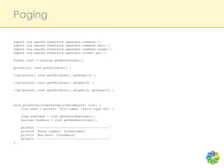 Paging

import org.apache.chemistry.opencmis.commons.*;!
import org.apache.chemistry.opencmis.commons.data.*;!
import org.apache.chemistry.opencmis.commons.enums.*;!
import org.apache.chemistry.opencmis.client.api.*;!
!
Folder root = session.getRootFolder();!
!
printList( root.getChildren() )!
!
//printList( root.getChildren().getPage(3) )!
!
//printList( root.getChildren().skipTo(2) )!
!
//printList( root.getChildren().skipTo(2).getPage(3) )!
!
!
!
void printList(ItemIterable<CmisObject> list) {!
    list.each { println "${it.name} t${it.type.id}" }!
    !
    long numItems = list.getTotalNumItems();!
    boolean hasMore = list.getHasMoreItems();!
    !
    println "--------------------------------------"!
    println "Total number: ${numItems}"!
    println "Has more: ${hasMore}" !
    println "--------------------------------------"!
}!
 