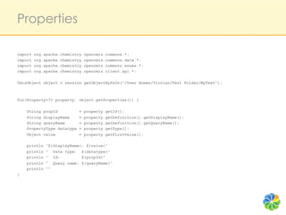 Properties

import   org.apache.chemistry.opencmis.commons.*;
import   org.apache.chemistry.opencmis.commons.data.*;
import   org.apache.chemistry.opencmis.commons.enums.*;
import   org.apache.chemistry.opencmis.client.api.*;

CmisObject object = session.getObjectByPath("/User Homes/florian/Test Folder/MyText");



for(Property<?> property: object.getProperties()) {

    String propId           =   property.getId();
    String displayName      =   property.getDefinition().getDisplayName();
    String queryName        =   property.getDefinition().getQueryName();
    PropertyType datatype   =   property.getType();
    Object value            =   property.getFirstValue();

    println   "${displayName}: ${value}"
    println   " Data type: ${datatype}"
    println   " Id:          ${propId}"
    println   " Query name: ${queryName}"
    println   ""
}
 