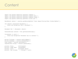 Content

import org.apache.chemistry.opencmis.commons.*;!
import org.apache.chemistry.opencmis.commons.data.*;!
import org.apache.chemistry.opencmis.commons.enums.*;!
import org.apache.chemistry.opencmis.client.api.*;!
!
CmisObject object = session.getObjectByPath("/User Homes/florian/Test Folder/MyText");!
!
if(!(object instanceof Document)) {!
    throw new Exception("Not a document!");!
}!
!
Document doc = (Document) object;!
!
ContentStream content = doc.getContentStream();!
!
if(content == null) {!
    throw new Exception("Document has no content!");!
}!
!
String filename = content.getFileName();!
String mimeType = content.getMimeType();!
long length = content.getLength();!
InputStream stream = content.getStream();!
!
println "File:       ${filename}"!
println "MIME Type: ${mimeType}"!
println "Size:       ${length} bytes"!
println "Has stream: " + (stream != null)!
!
 