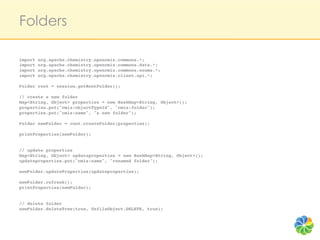 Folders

import org.apache.chemistry.opencmis.commons.*;!
import org.apache.chemistry.opencmis.commons.data.*;!
import org.apache.chemistry.opencmis.commons.enums.*;!
import org.apache.chemistry.opencmis.client.api.*;!
!
Folder root = session.getRootFolder();!
!
// create a new folder!
Map<String, Object> properties = new HashMap<String, Object>();!
properties.put("cmis:objectTypeId", "cmis:folder");!
properties.put("cmis:name", "a new folder");!
!
Folder newFolder = root.createFolder(properties);!
!
printProperties(newFolder);!
!
!
// update properties!
Map<String, Object> updateproperties = new HashMap<String, Object>();!
updateproperties.put("cmis:name", "renamed folder");!
!
newFolder.updateProperties(updateproperties);!
!
newFolder.refresh();!
printProperties(newFolder);!
!
!
// delete folder!
newFolder.deleteTree(true, UnfileObject.DELETE, true);!
!
 