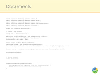 Documents

import   org.apache.chemistry.opencmis.commons.*;
import   org.apache.chemistry.opencmis.commons.data.*;
import   org.apache.chemistry.opencmis.commons.enums.*;
import   org.apache.chemistry.opencmis.commons.impl.dataobjects.*;
import   org.apache.chemistry.opencmis.client.api.*;

Folder root = session.getRootFolder();

// create a new document
String name = "myNewDocument.txt";

Map<String, Object> properties = new HashMap<String, Object>();
properties.put("cmis:objectTypeId", "cmis:document");
properties.put("cmis:name", name);

byte[] content = "Hello World!".getBytes();
InputStream stream = new ByteArrayInputStream(content);
ContentStream contentStream = new ContentStreamImpl(name, content.length, "text/plain", stream);

Document newDoc = root.createDocument(properties, contentStream, VersioningState.MAJOR);


printProperties(newDoc);



// delete document
newDoc.delete(true);



void printProperties(CmisObject object) {
    object.properties.each { println "${it.id}: ${it.firstValue}" }
    println "--------------------------------------"
}
 