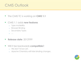 CMIS Outlook

•  The CMIS TC is working on CMIS 1.1

•  CMIS 1.1 adds new features
   o    Type mutability
   o    Browser Binding
   o    Secondary Types
   o    …


•  Release date: 2012???

•  Will it be backwards compatible?
   o    We don’t know yet.
   o    Apache Chemistry will hide binding changes.
 