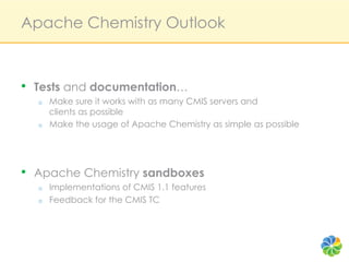 Apache Chemistry Outlook



•  Tests and documentation…
  o    Make sure it works with as many CMIS servers and
       clients as possible
  o    Make the usage of Apache Chemistry as simple as possible




•  Apache Chemistry sandboxes
  o    Implementations of CMIS 1.1 features
  o    Feedback for the CMIS TC
 