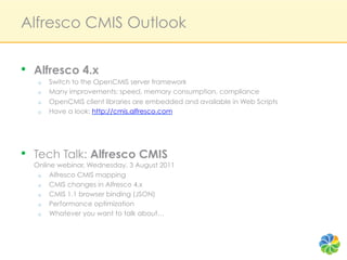 Alfresco CMIS Outlook

•  Alfresco 4.x
   o    Switch to the OpenCMIS server framework
   o    Many improvements: speed, memory consumption, compliance
   o    OpenCMIS client libraries are embedded and available in Web Scripts
   o    Have a look: http://cmis.alfresco.com




•  Tech Talk: Alfresco CMIS
  Online webinar, Wednesday, 3 August 2011
   o  Alfresco CMIS mapping
   o  CMIS changes in Alfresco 4.x
   o  CMIS 1.1 browser binding (JSON)
   o  Performance optimization
   o  Whatever you want to talk about…
 