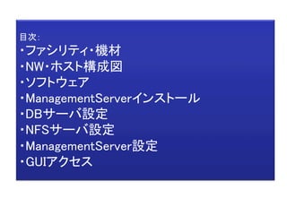 目次： 
・ファシリティ・機材 
・NW・ホスト構成図 
・ソフトウェア 
・ManagementServerインストール 
・DBサーバ設定 
・NFSサーバ設定 
・ManagementServer設定 
・GUIアクセス	
 