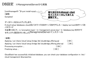 DB設定 &nbsp; &nbsp;※ManagmenetServerから実施

 [root@manager01 ~]# yum install mysql	
                                            切り分けのためmysql-client
 (省略)	
                                     をインストールしておくと
 Complete!	
                                便利です。
 	
 データベースをセットアップします。	
 # cloud-setup-databases cloud:DBパスワード@DBサーバのIPアドレス --deploy-as=root:DBサーバの
 パスワード	
 ※必要に応じて、-e <encryption_type> -m <management_server_key> -k <database_key>を付けて	
 セキュリティ設定を行いましょう。	
           ManagmenetServerインストール

 （省略)	
 Applying /usr/share/cloud/setup/bridge/db/cloudbridge_offering.sql           [ OK ]	
 Applying /usr/share/cloud/setup/bridge/db/cloudbridge_offering_alter.sql      [ OK ]	
 Processing encryption ...                                     [ OK ]	
 Finalizing setup ...                                      [ OK ]	

 CloudStack has successfully initialized database, you can check your database configuration in /etc/
 cloud/management/db.properties	
 