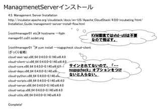 ManagmenetServerインストール
 4.5. Management Server Installation	
 http://incubator.apache.org/cloudstack/docs/en-US/Apache_CloudStack/4.0.0-incubating/html/
 Installation_Guide/management-server-install-flow.html	

 [root@manager01 etc]# hostname --fqdn	
                                                        KVM環境ではvhd-utilは不要
 manager01.cs01.ocdet.org	
                                                        なので飛ばす。

 [root@manager01 ~]# yum install --nogpgcheck cloud-client	
 (ざっくり省略)	
 cloud-aws-api.x86_64 0:4.0.0-0.140.el6.4.0                    	
 cloud-client-ui.x86_64 0:4.0.0-0.140.el6.4.0                	
 cloud-core.x86_64 0:4.0.0-0.140.el6.4.0      サインされてないので、「-- 	
 cloud-deps.x86_64 0:4.0.0-0.140.el6.4.0      nogpgcheck」オプションをつけ
                                                             	
 cloud-python.x86_64 0:4.0.0-0.140.el6.4.0 ないと入らない。 	
 cloud-scripts.x86_64 0:4.0.0-0.140.el6.4.0                  	
 cloud-server.x86_64 0:4.0.0-0.140.el6.4.0                    	
 cloud-setup.x86_64 0:4.0.0-0.140.el6.4.0                     	
 cloud-utils.x86_64 0:4.0.0-0.140.el6.4.0                    	
 	
 Complete!	
 
