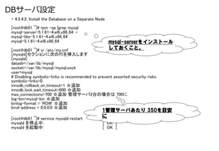 DBサーバ設定
・ 4.5.4.2. Install the Database on a Separate Node	
	
[root@db01 ~]# rpm -qa |grep mysql	
mysql-server-5.1.61-4.el6.x86_64	
mysql-libs-5.1.61-4.el6.x86_64	
mysql-5.1.61-4.el6.x86_64	
                          mysql-serverをインストール
[root@db01 ~]# vi /etc/my.cnf	
                   しておくこと。
[mysqld]セクションに次の行を挿入します	
[mysqld]	
datadir=/var/lib/mysql	
socket=/var/lib/mysql/mysql.sock	
user=mysql	
# Disabling symbolic-links is recommended to prevent assorted security risks	
symbolic-links=0	
innodb_rollback_on_timeout=1 ☆追加	
innodb_lock_wait_timeout=600 ☆追加	
max_connections=700 ☆追加 管理サーバ2台の場合は 700に	
log-bin=mysql-bin ☆追加	
binlog-format = 'ROW' ☆追加	
bind-address = 0.0.0.0 ☆追加	
                                                1管理サーバあたり &nbsp;350を目安
[root@db01 ~]# service mysqld restart	
         に
mysqld を停止中:                                    [ OK ]	
mysqld を起動中:                                    [ OK ]
 