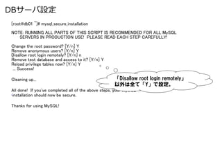 DBサーバ設定
[root@db01 ~]# mysql_secure_installation	
NOTE: RUNNING ALL PARTS OF THIS SCRIPT IS RECOMMENDED FOR ALL MySQL	
      SERVERS IN PRODUCTION USE! PLEASE READ EACH STEP CAREFULLY!	
	
Change the root password? [Y/n] Y	
Remove anonymous users? [Y/n] Y	
Disallow root login remotely? [Y/n] n	
Remove test database and access to it? [Y/n] Y	
Reload privilege tables now? [Y/n] Y	
 ... Success!	

Cleaning up...	
                                     「Disallow &nbsp;root &nbsp;login &nbsp;remotely」
                                                     以外は全て「Y」で設定。
All done! If you've completed all of the above steps, your MySQL	
&bull; installation should now be secure.	

Thanks for using MySQL!	
 