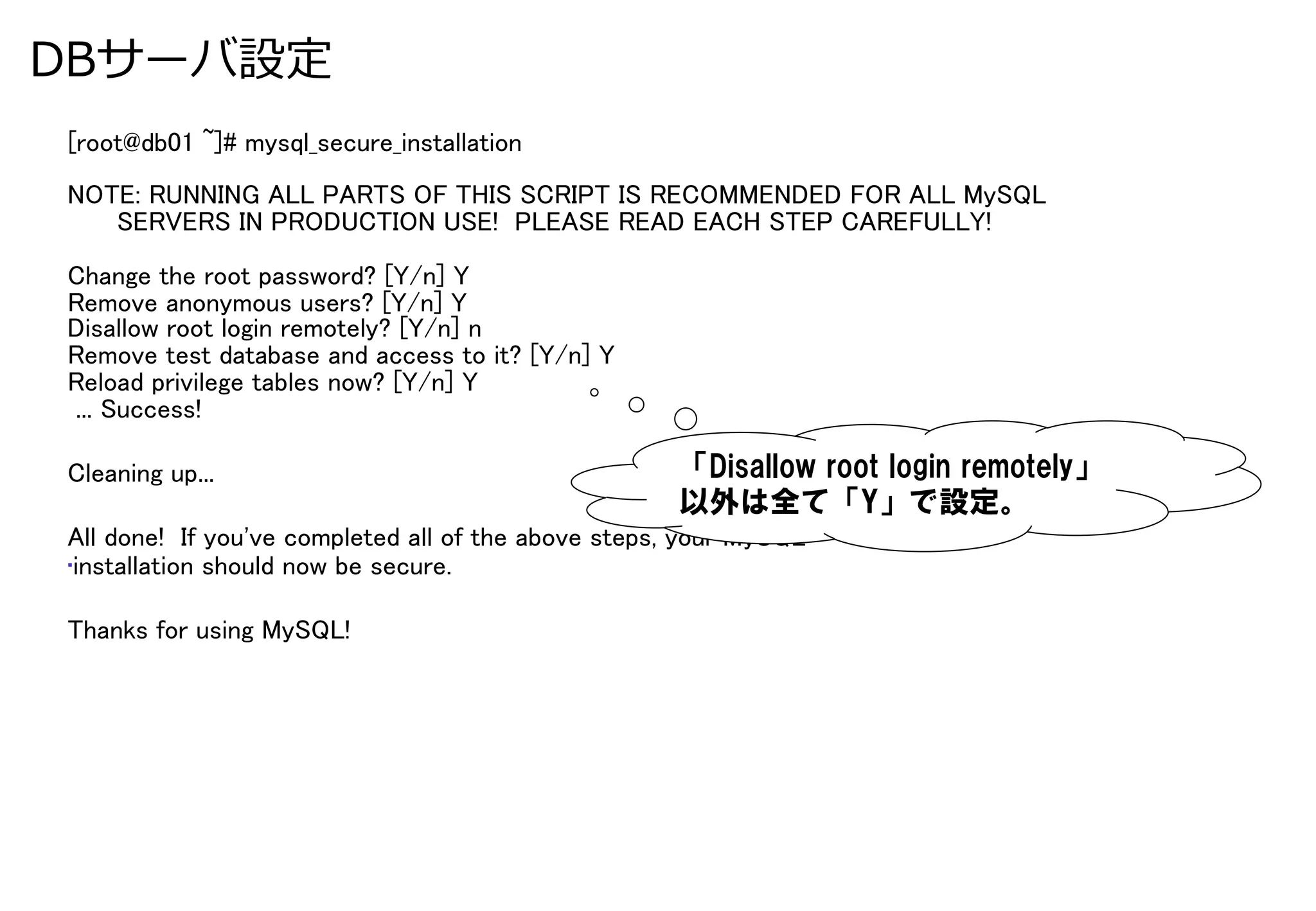 DBサーバ設定
[root@db01 ~]# mysql_secure_installation	
NOTE: RUNNING ALL PARTS OF THIS SCRIPT IS RECOMMENDED FOR ALL MySQL	
      SERVERS IN PRODUCTION USE! PLEASE READ EACH STEP CAREFULLY!	
	
Change the root password? [Y/n] Y	
Remove anonymous users? [Y/n] Y	
Disallow root login remotely? [Y/n] n	
Remove test database and access to it? [Y/n] Y	
Reload privilege tables now? [Y/n] Y	
 ... Success!	

Cleaning up...	
                                     「Disallow  root  login  remotely」
                                                     以外は全て「Y」で設定。
All done! If you've completed all of the above steps, your MySQL	
• installation should now be secure.	

Thanks for using MySQL!	
 