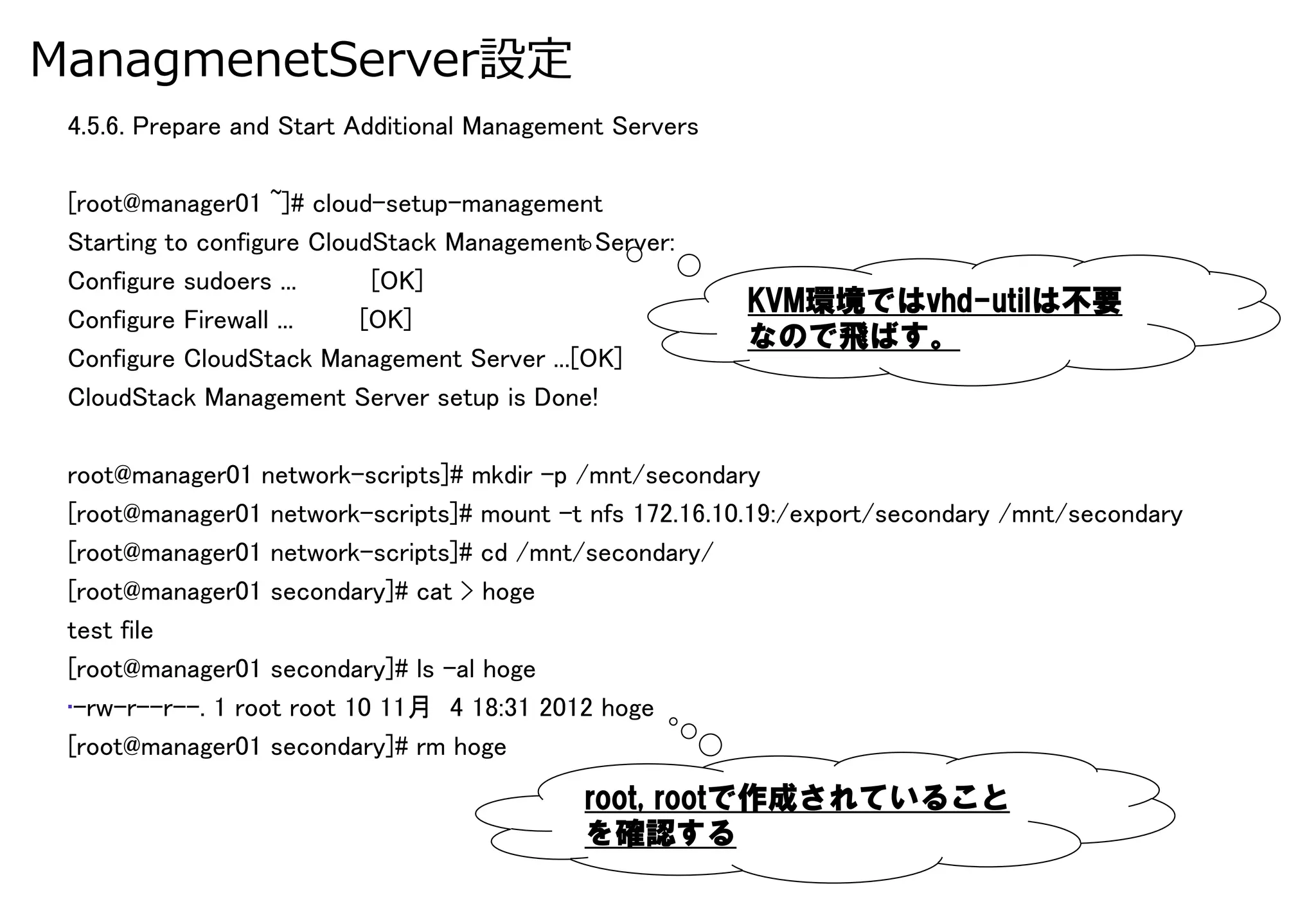ManagmenetServer設定
 4.5.6. Prepare and Start Additional Management Servers	
 	
 [root@manager01 ~]# cloud-setup-management	
 Starting to configure CloudStack Management Server:	
 Configure sudoers ...      [OK]	
                                                            KVM環境ではvhd-utilは不要
 Configure Firewall ...    [OK]	
                                                            なので飛ばす。
 Configure CloudStack Management Server ...[OK]	
 CloudStack Management Server setup is Done!	

 root@manager01 network-scripts]# mkdir -p /mnt/secondary	
 [root@manager01 network-scripts]# mount -t nfs 172.16.10.19:/export/secondary /mnt/secondary	
 [root@manager01 network-scripts]# cd /mnt/secondary/	
 [root@manager01 secondary]# cat > hoge	
 test file	
 [root@manager01 secondary]# ls -al hoge 	
 • -rw-r--r--. 1 root root 10 11月 4 18:31 2012 hoge	
 [root@manager01 secondary]# rm hoge	
                                             root,  rootで作成されていること
                                             を確認する
 