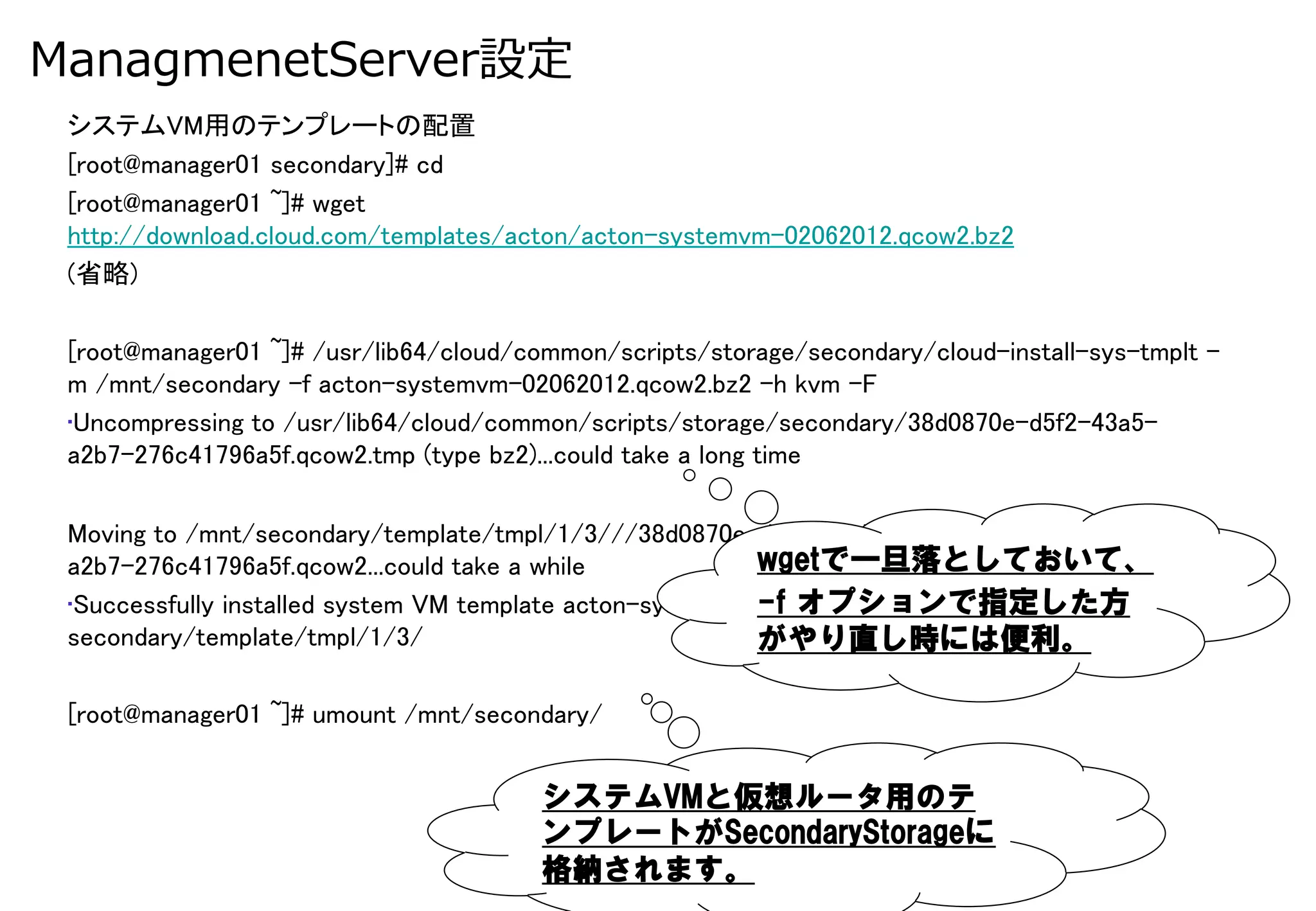 ManagmenetServer設定
 システムVM用のテンプレートの配置	
 [root@manager01 secondary]# cd	
 [root@manager01 ~]# wget
 http://download.cloud.com/templates/acton/acton-systemvm-02062012.qcow2.bz2	
 (省略)	
 	
 [root@manager01 ~]# /usr/lib64/cloud/common/scripts/storage/secondary/cloud-install-sys-tmplt -
 m /mnt/secondary -f acton-systemvm-02062012.qcow2.bz2 -h kvm -F	
 • Uncompressing to /usr/lib64/cloud/common/scripts/storage/secondary/38d0870e-d5f2-43a5-
 a2b7-276c41796a5f.qcow2.tmp (type bz2)...could take a long time	

 Moving to /mnt/secondary/template/tmpl/1/3///38d0870e-d5f2-43a5-
 a2b7-276c41796a5f.qcow2...could take a while	
            wgetで一旦落としておいて、
                                                           -f  オプションで指定した方
 • Successfully installed system VM template acton-systemvm-02062012.qcow2.bz2 to /mnt/
 secondary/template/tmpl/1/3/	
                            がやり直し時には便利。

 [root@manager01 ~]# umount /mnt/secondary/	


                                        システムVMと仮想ルータ用のテ
                                        ンプレートがSecondaryStorageに
                                        格納されます。
 