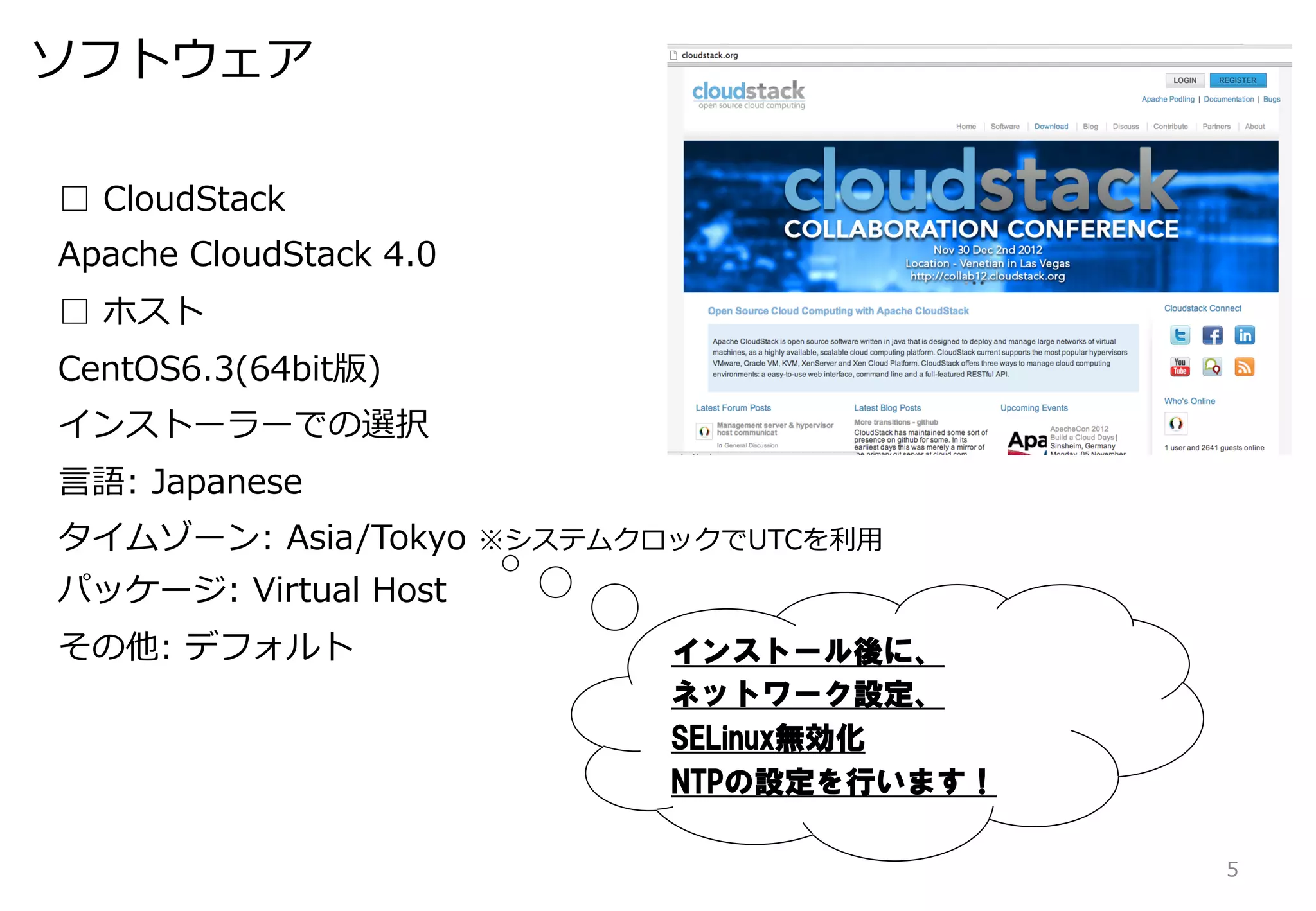 ソフトウェア

□  CloudStack
Apache  CloudStack  4.0
□  ホスト
CentOS6.3(64bit版)
インストーラーでの選択
⾔言語:  Japanese
タイムゾーン:  Asia/Tokyo  ※システムクロックでUTCを利利⽤用
パッケージ:  Virtual  Host
その他:  デフォルト                 インストール後に、
                            ネットワーク設定、
                            SELinux無効化
                            NTPの設定を行います！

                                           5
 