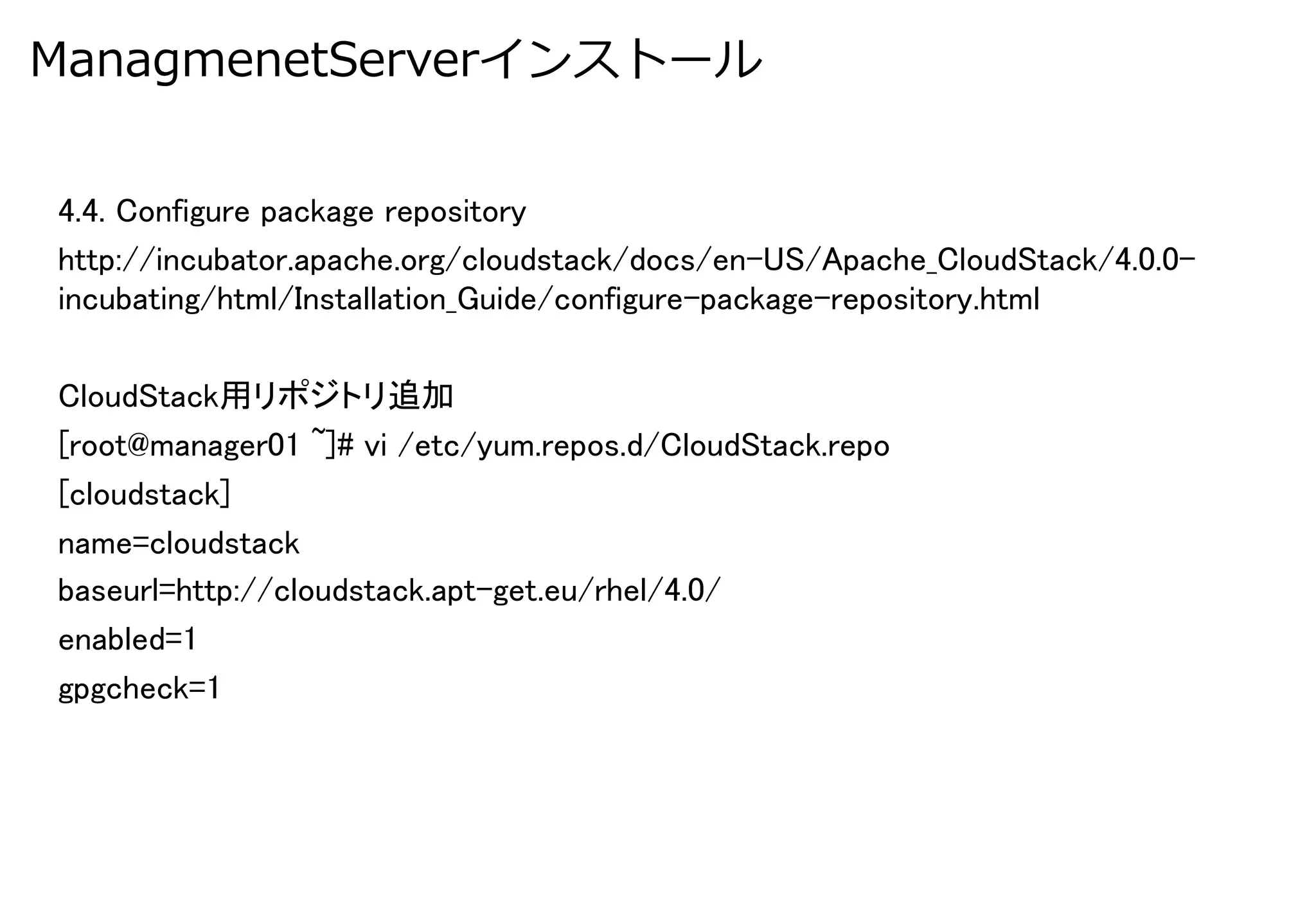 ManagmenetServerインストール


4.4. Configure package repository	
http://incubator.apache.org/cloudstack/docs/en-US/Apache_CloudStack/4.0.0-
incubating/html/Installation_Guide/configure-package-repository.html	

CloudStack用リポジトリ追加	
[root@manager01 ~]# vi /etc/yum.repos.d/CloudStack.repo	
[cloudstack]	
name=cloudstack	
baseurl=http://cloudstack.apt-get.eu/rhel/4.0/	
enabled=1	
gpgcheck=1	
 