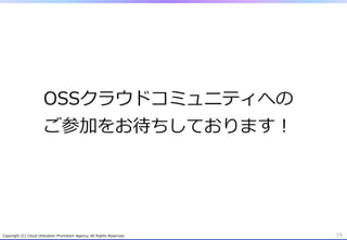 OSSクラウドコミュニティへの
                          ご参加をお待ちしております！




Copyright  (C)  Cloud  Utilization  Promotion  Agency.  All  Rights  Reserved.   19
 