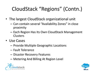 CloudStack “Regions” (Contn.)
• The largest CloudStack organizational unit
– Can contain several “Availability Zones” in close
proximity
– Each Region Has Its Own CloudStack Management
Clusters

• Use Cases
–
–
–
–

Provide Multiple Geographic Locations
Fault Tolerance
Disaster Recovery Features
Metering And Billing At Region Level

 