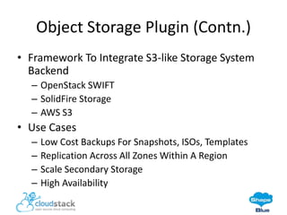 Object Storage Plugin (Contn.)
• Framework To Integrate S3-like Storage System
Backend
– OpenStack SWIFT
– SolidFire Storage
– AWS S3

• Use Cases
–
–
–
–

Low Cost Backups For Snapshots, ISOs, Templates
Replication Across All Zones Within A Region
Scale Secondary Storage
High Availability

 