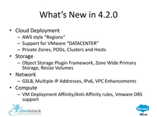 What’s New in 4.2.0
• Cloud Deployment
– AWS style “Regions”
– Support for VMware “DATACENTER”
– Private Zones, PODs, Clusters and Hosts

• Storage
– Object Storage Plugin Framework, Zone Wide Primary
Storage, Resize Volumes

• Network
– GSLB, Multiple IP Addresses, IPv6, VPC Enhancements

• Compute
– VM Deployment Affinity/Anti-Affinity rules, Vmware DRS
support

 