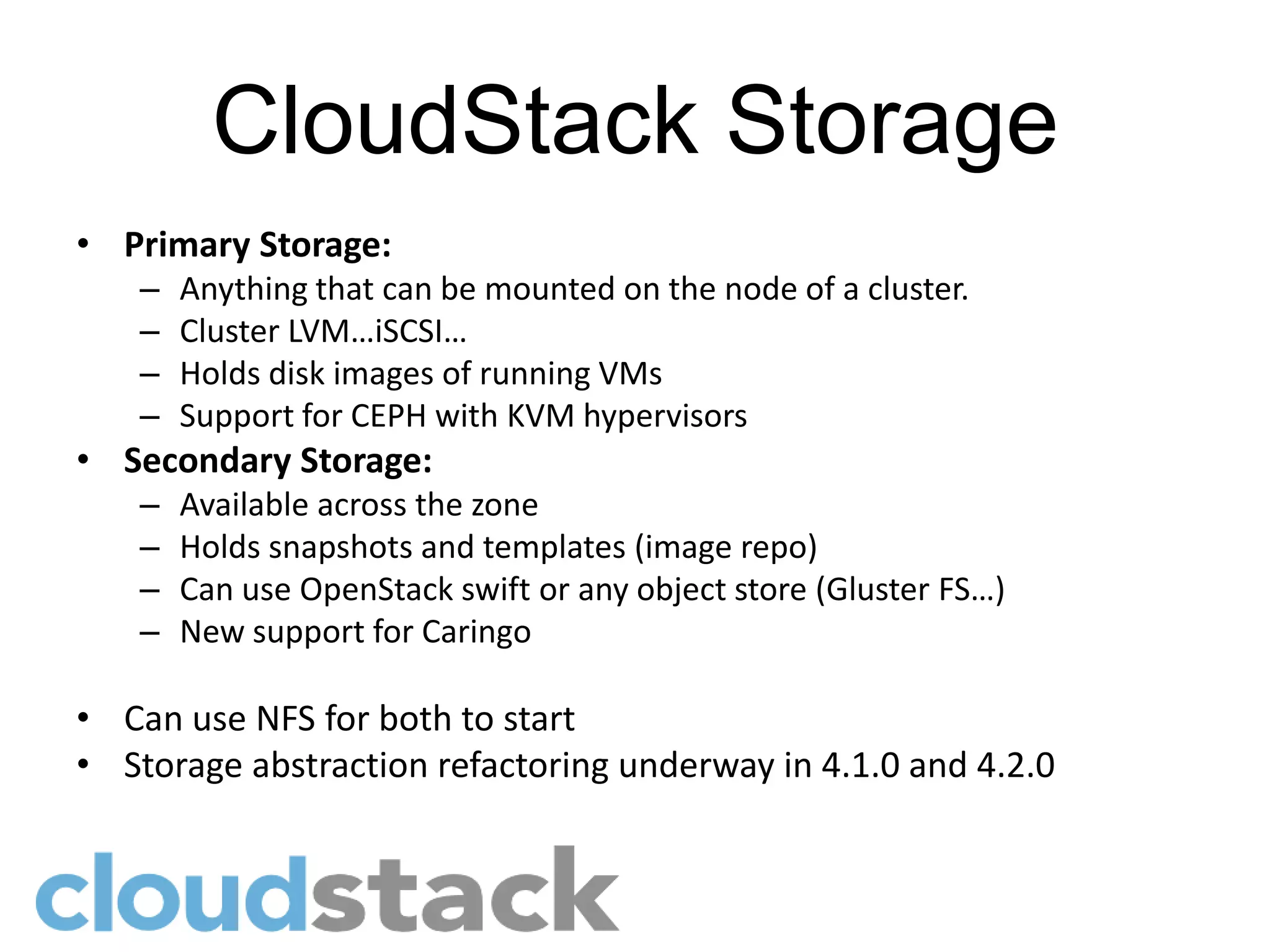 CloudStack Storage
• Primary Storage:
   –   Anything that can be mounted on the node of a cluster.
   –   Cluster LVM…iSCSI…
   –   Holds disk images of running VMs
   –   Support for CEPH with KVM hypervisors
• Secondary Storage:
   –   Available across the zone
   –   Holds snapshots and templates (image repo)
   –   Can use OpenStack swift or any object store (Gluster FS…)
   –   New support for Caringo

• Can use NFS for both to start
• Storage abstraction refactoring underway in 4.1.0 and 4.2.0
 