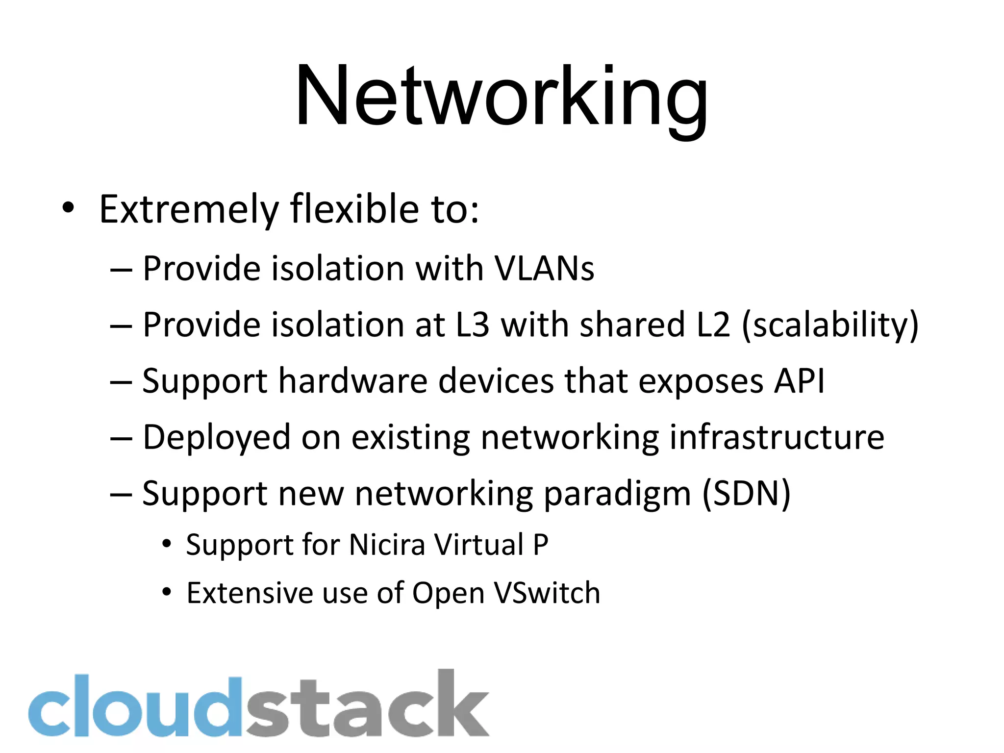 Networking
• Extremely flexible to:
  – Provide isolation with VLANs
  – Provide isolation at L3 with shared L2 (scalability)
  – Support hardware devices that exposes API
  – Deployed on existing networking infrastructure
  – Support new networking paradigm (SDN)
     • Support for Nicira Virtual P
     • Extensive use of Open VSwitch
 
