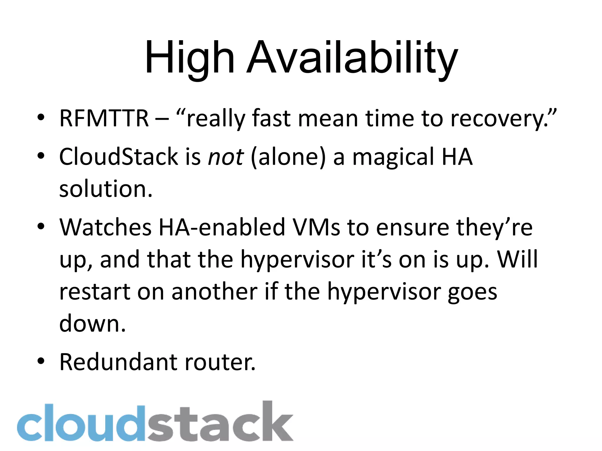High Availability
• RFMTTR – “really fast mean time to recovery.”
• CloudStack is not (alone) a magical HA
  solution.
• Watches HA-enabled VMs to ensure they’re
  up, and that the hypervisor it’s on is up. Will
  restart on another if the hypervisor goes
  down.
• Redundant router.
 