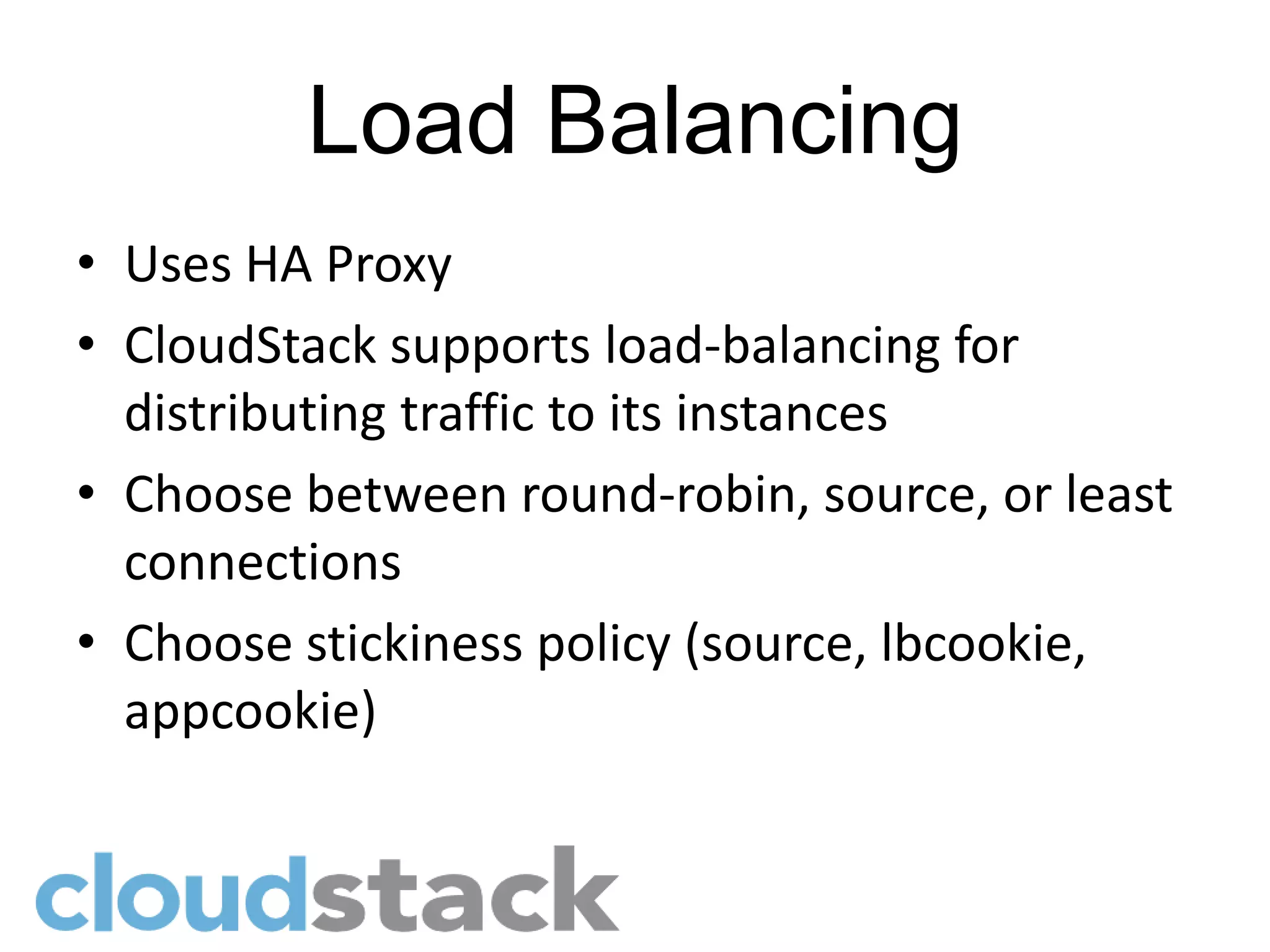 Load Balancing
• Uses HA Proxy
• CloudStack supports load-balancing for
  distributing traffic to its instances
• Choose between round-robin, source, or least
  connections
• Choose stickiness policy (source, lbcookie,
  appcookie)
 