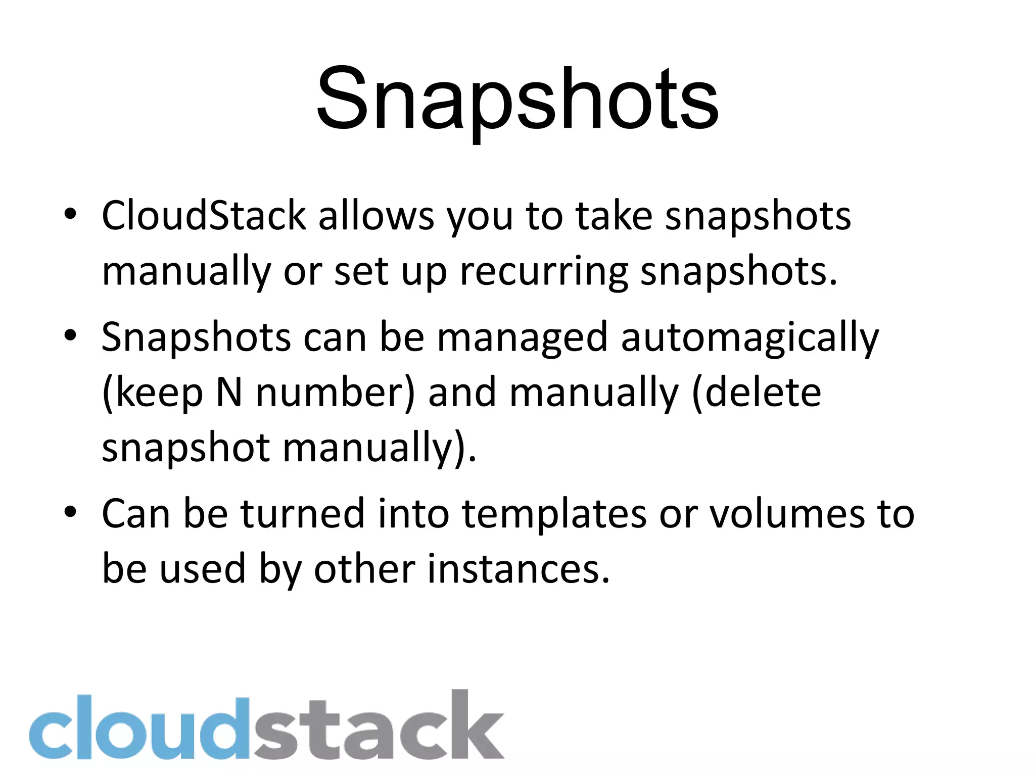 Snapshots
• CloudStack allows you to take snapshots
  manually or set up recurring snapshots.
• Snapshots can be managed automagically
  (keep N number) and manually (delete
  snapshot manually).
• Can be turned into templates or volumes to
  be used by other instances.
 
