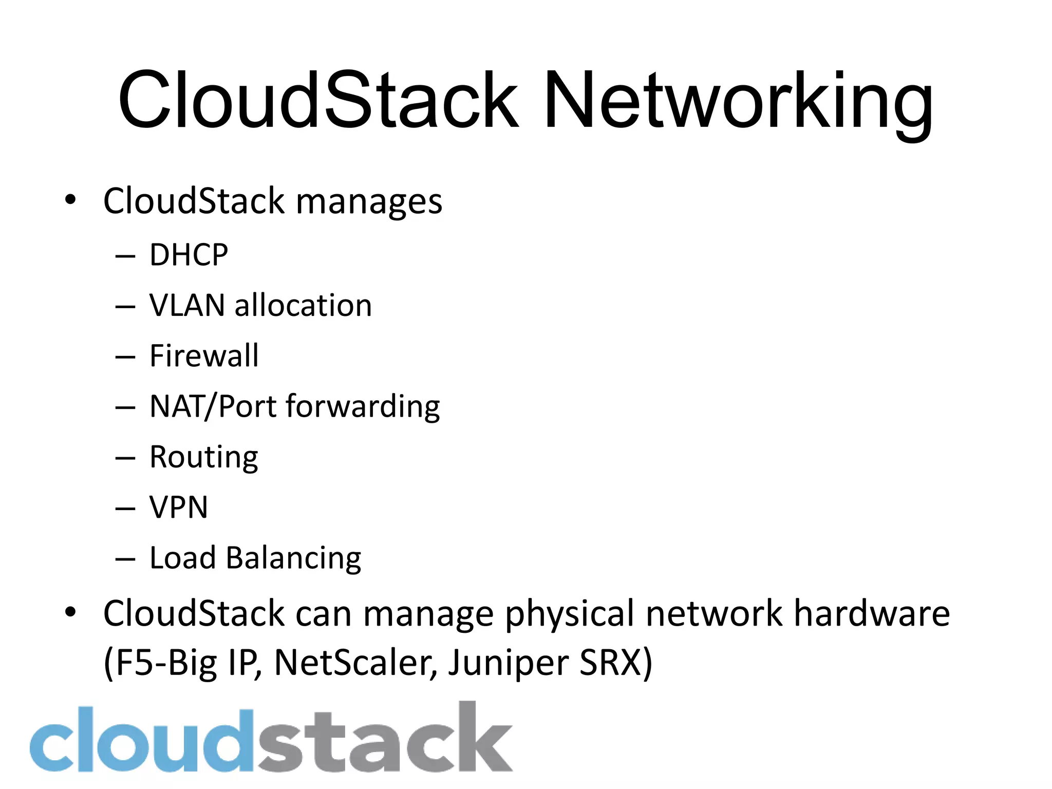 CloudStack Networking
• CloudStack manages
  –   DHCP
  –   VLAN allocation
  –   Firewall
  –   NAT/Port forwarding
  –   Routing
  –   VPN
  –   Load Balancing
• CloudStack can manage physical network hardware
  (F5-Big IP, NetScaler, Juniper SRX)
 