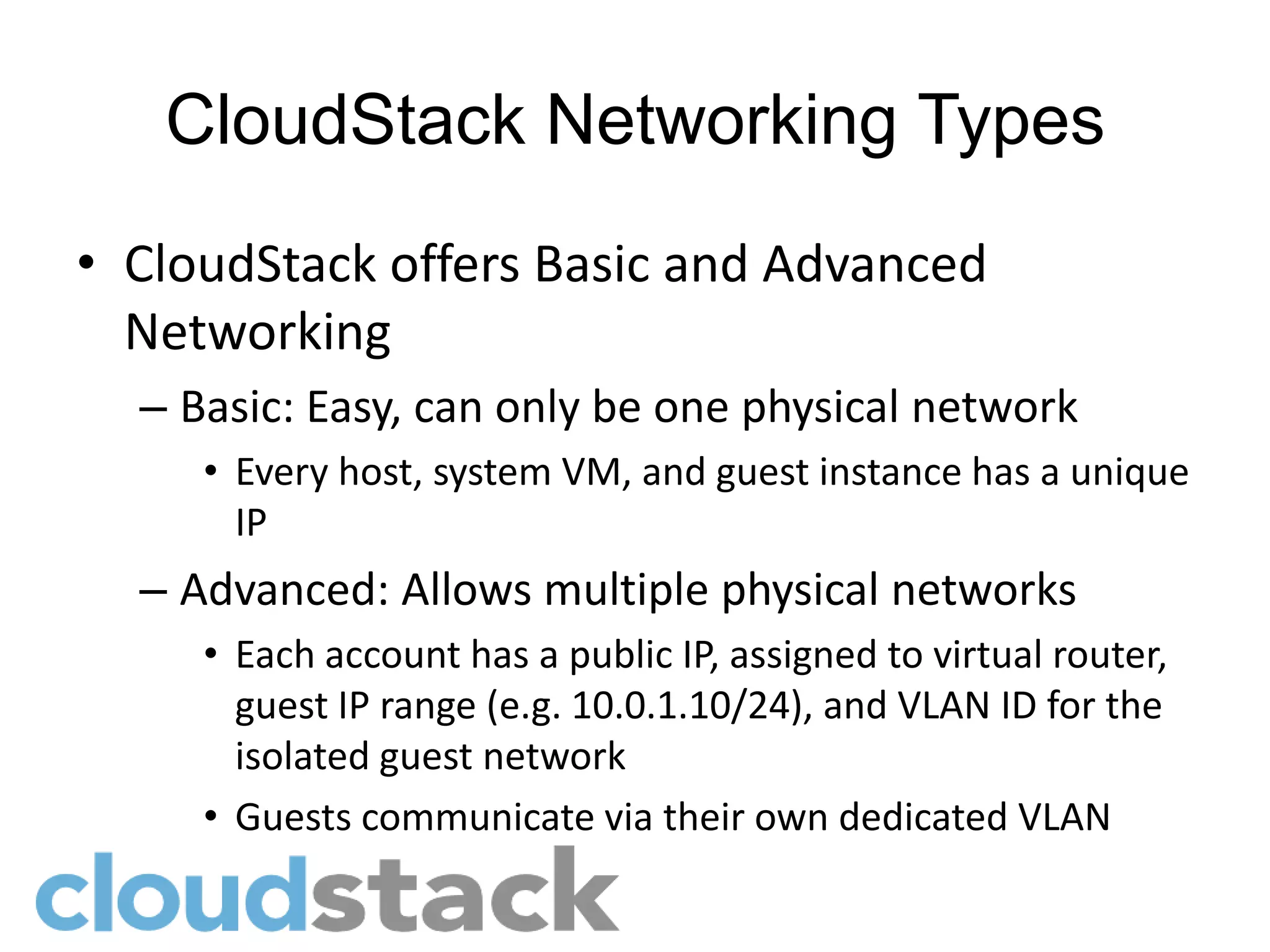 CloudStack Networking Types
• CloudStack offers Basic and Advanced
  Networking
  – Basic: Easy, can only be one physical network
     • Every host, system VM, and guest instance has a unique
       IP
  – Advanced: Allows multiple physical networks
     • Each account has a public IP, assigned to virtual router,
       guest IP range (e.g. 10.0.1.10/24), and VLAN ID for the
       isolated guest network
     • Guests communicate via their own dedicated VLAN
 