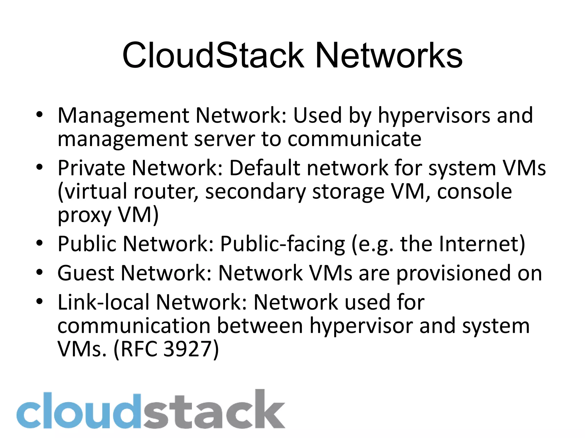 CloudStack Networks
• Management Network: Used by hypervisors and
  management server to communicate
• Private Network: Default network for system VMs
  (virtual router, secondary storage VM, console
  proxy VM)
• Public Network: Public-facing (e.g. the Internet)
• Guest Network: Network VMs are provisioned on
• Link-local Network: Network used for
  communication between hypervisor and system
  VMs. (RFC 3927)
 